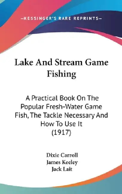 Lake And Stream Game Fishing: A Practical Book On The Popular Fresh-Water Game Fish, The Tackle Necessary And How To Use It (1917) by Dixie Carroll, James Keeley, Jack Lait