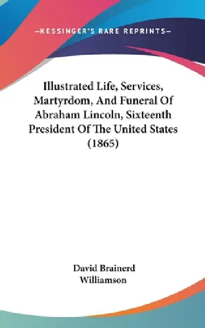 Illustrated Life, Services, Martyrdom, And Funeral Of Abraham Lincoln, Sixteenth President Of The United States (1865) by David Brainerd Williamson