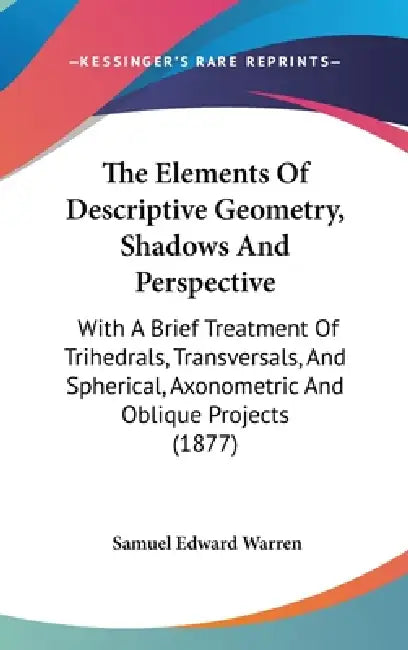 The Elements Of Descriptive Geometry, Shadows And Perspective: With A Brief Treatment Of Trihedrals, Transversals, And Spherical, Axonometric And Obli by Samuel Edward Warren