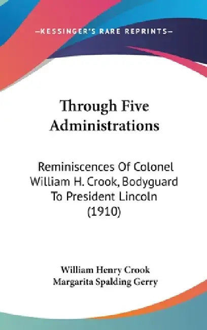 Through Five Administrations: Reminiscences Of Colonel William H. Crook, Bodyguard To President Lincoln (1910) by William Henry Crook, Margarita Spalding Gerry