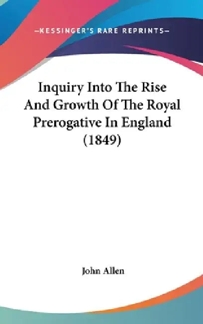 Inquiry Into The Rise And Growth Of The Royal Prerogative In England (1849) by John Allen