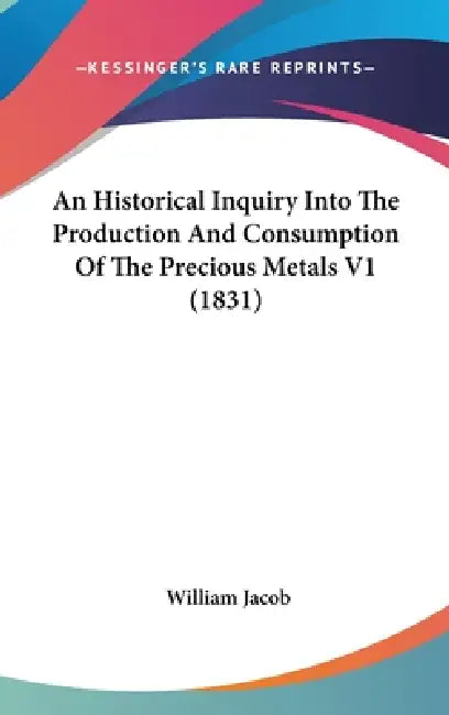 An Historical Inquiry Into The Production And Consumption Of The Precious Metals V1 (1831) by William Jacob