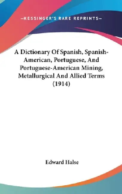 A Dictionary Of Spanish, Spanish-American, Portuguese, And Portuguese-American Mining, Metallurgical And Allied Terms (1914) by Edward Halse