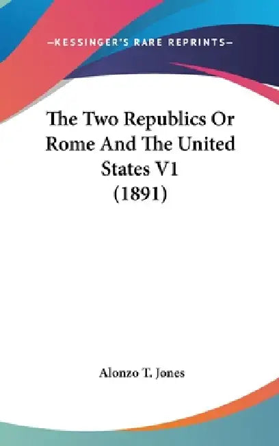 The Two Republics Or Rome And The United States V1 (1891) by Alonzo T. Jones