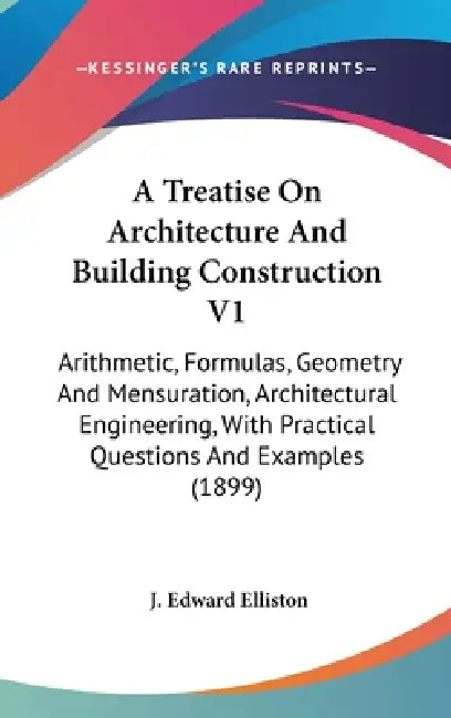 A Treatise On Architecture And Building Construction V1: Arithmetic, Formulas, Geometry And Mensuration, Architectural Engineering, With Practical Que by J. Edward Elliston