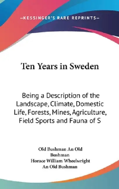 Ten Years in Sweden: Being a Description of the Landscape, Climate, Domestic Life, Forests, Mines, Agriculture, Field Sports and Fauna of S by Old Bushman An Old Bushman, Horace William Wheelwright, An Old Bushman