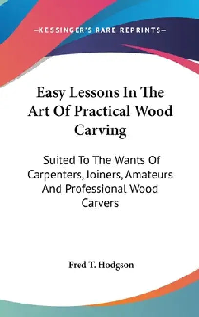 Easy Lessons In The Art Of Practical Wood Carving: Suited To The Wants Of Carpenters, Joiners, Amateurs And Professional Wood Carvers by Fred T. Hodgson