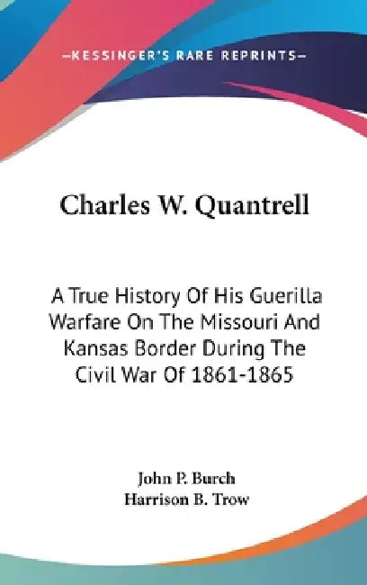 Charles W. Quantrell: A True History Of His Guerilla Warfare On The Missouri And Kansas Border During The Civil War Of 1861-1865 by John P. Burch, Harrison B. Trow