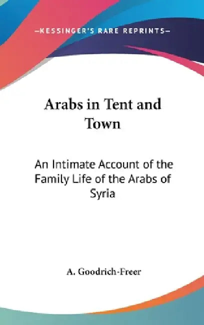 Arabs in Tent and Town: An Intimate Account of the Family Life of the Arabs of Syria by A. Goodrich-Freer