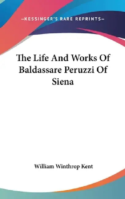 The Life And Works Of Baldassare Peruzzi Of Siena by William Winthrop Kent