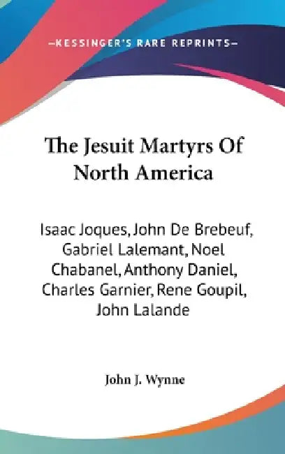 The Jesuit Martyrs Of North America: Isaac Joques, John De Brebeuf, Gabriel Lalemant, Noel Chabanel, Anthony Daniel, Charles Garnier, Rene Goupil, Joh by John J. Wynne