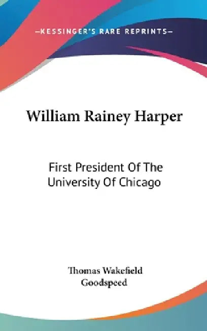 William Rainey Harper: First President Of The University Of Chicago by Thomas Wakefield Goodspeed