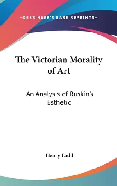 The Victorian Morality of Art: An Analysis of Ruskin's Esthetic by Henry Ladd