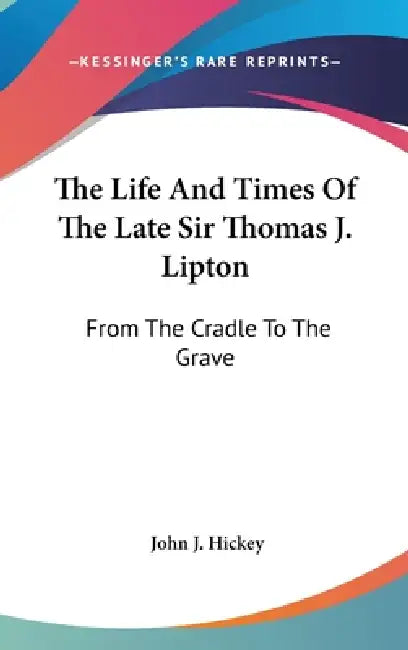 The Life And Times Of The Late Sir Thomas J. Lipton: From The Cradle To The Grave by John J. Hickey