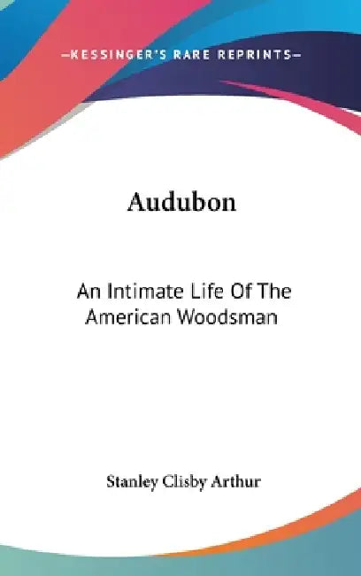 Audubon: An Intimate Life Of The American Woodsman by Stanley Clisby Arthur