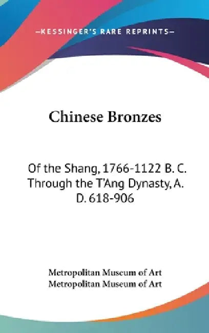 Chinese Bronzes: Of the Shang, 1766-1122 B. C. Through the T'Ang Dynasty, A. D. 618-906 by Metropolitan Museum of Art