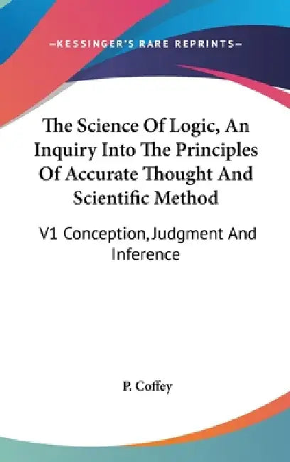 The Science Of Logic, An Inquiry Into The Principles Of Accurate Thought And Scientific Method: V1 Conception, Judgment And Inference by P. Coffey