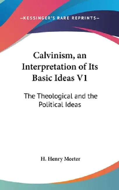 Calvinism, an Interpretation of Its Basic Ideas V1: The Theological and the Political Ideas by H. Henry Meeter
