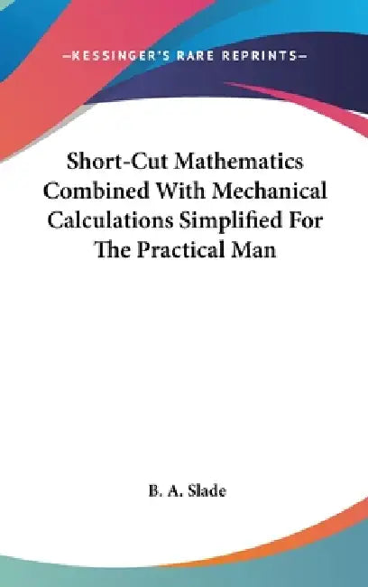 Short-Cut Mathematics Combined With Mechanical Calculations Simplified For The Practical Man by B. A. Slade