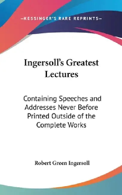 Ingersoll's Greatest Lectures: Containing Speeches and Addresses Never Before Printed Outside of the Complete Works by Robert Green Ingersoll