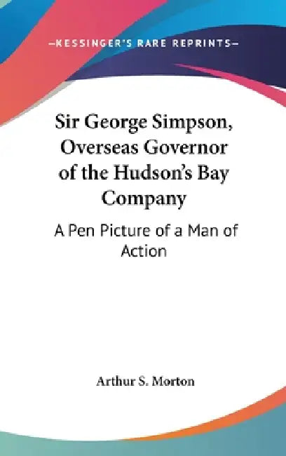 Sir George Simpson, Overseas Governor of the Hudson's Bay Company: A Pen Picture of a Man of Action by Arthur S. Morton