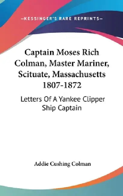Captain Moses Rich Colman, Master Mariner, Scituate, Massachusetts 1807-1872: Letters Of A Yankee Clipper Ship Captain by Addie Cushing Colman