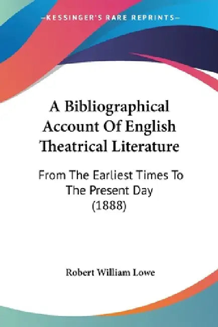 A Bibliographical Account Of English Theatrical Literature: From The Earliest Times To The Present Day (1888) by Robert William Lowe