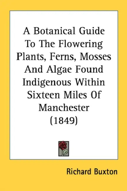 A Botanical Guide To The Flowering Plants, Ferns, Mosses And Algae Found Indigenous Within Sixteen Miles Of Manchester (1849) by Richard Buxton