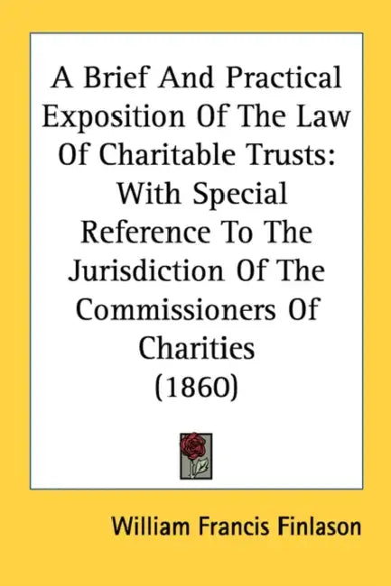 A Brief And Practical Exposition Of The Law Of Charitable Trusts: With Special Reference To The Jurisdiction Of The Commissioners Of Charities (1860) by William Francis Finlason