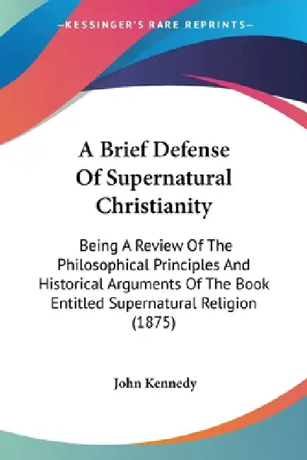 A Brief Defense Of Supernatural Christianity: Being A Review Of The Philosophical Principles And Historical Arguments Of The Book Entitled Supernatura by John Kennedy