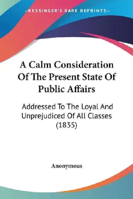 A Calm Consideration Of The Present State Of Public Affairs: Addressed To The Loyal And Unprejudiced Of All Classes (1835) by Anonymous