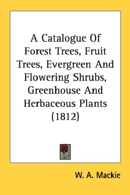 A Catalogue Of Forest Trees, Fruit Trees, Evergreen And Flowering Shrubs, Greenhouse And Herbaceous Plants (1812) by W. A. MacKie