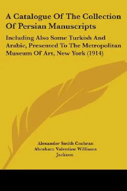 A Catalogue Of The Collection Of Persian Manuscripts: Including Also Some Turkish And Arabic, Presented To The Metropolitan Museum Of Art, New York (1 by Alexander Smith Cochran, Abraham Valentine Williams Jackson, Abraham Yohannan