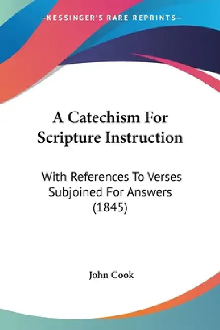 A Catechism For Scripture Instruction: With References To Verses Subjoined For Answers (1845) by John Cook