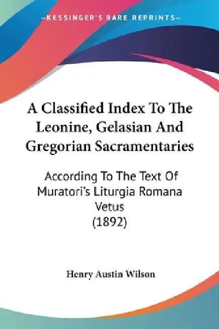 A Classified Index To The Leonine, Gelasian And Gregorian Sacramentaries: According To The Text Of Muratori's Liturgia Romana Vetus (1892) by Henry Austin Wilson