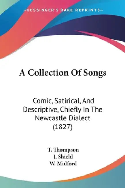 A Collection Of Songs: Comic, Satirical, And Descriptive, Chiefly In The Newcastle Dialect (1827) by T. Thompson, J. Shield, W. Midford