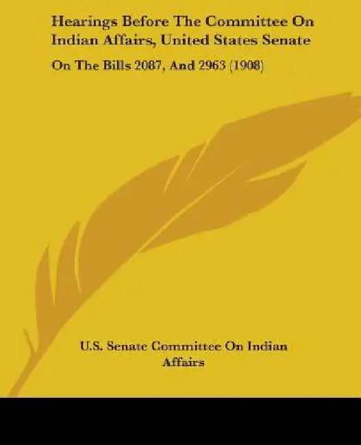 Hearings Before The Committee On Indian Affairs, United States Senate: On The Bills 2087, And 2963 (1908) by U S Senate Committee on Indian Affairs