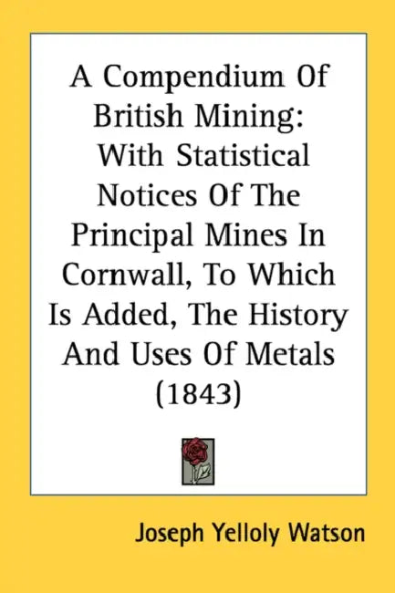 A Compendium Of British Mining: With Statistical Notices Of The Principal Mines In Cornwall, To Which Is Added, The History And Uses Of Metals (1843) by Joseph Yelloly Watson