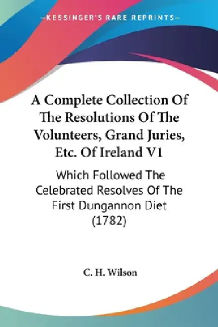 A Complete Collection Of The Resolutions Of The Volunteers, Grand Juries, Etc. Of Ireland V1: Which Followed The Celebrated Resolves Of The First Dung by C. H. Wilson