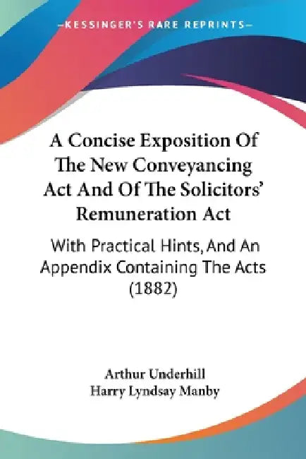 A Concise Exposition Of The New Conveyancing Act And Of The Solicitors' Remuneration Act: With Practical Hints, And An Appendix Containing The Acts (1 by Arthur Underhill, Harry Lyndsay Manby