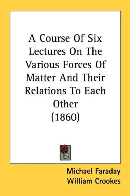 A Course Of Six Lectures On The Various Forces Of Matter And Their Relations To Each Other (1860) by Michael Faraday, William Crookes