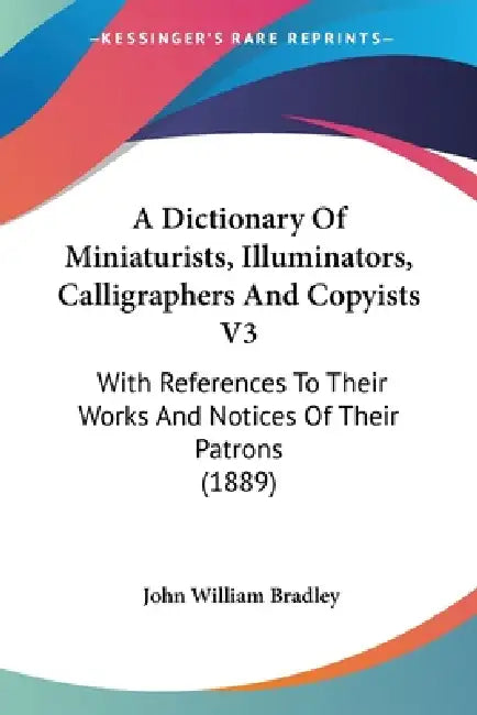 A Dictionary Of Miniaturists, Illuminators, Calligraphers And Copyists V3: With References To Their Works And Notices Of Their Patrons (1889) by John William Bradley
