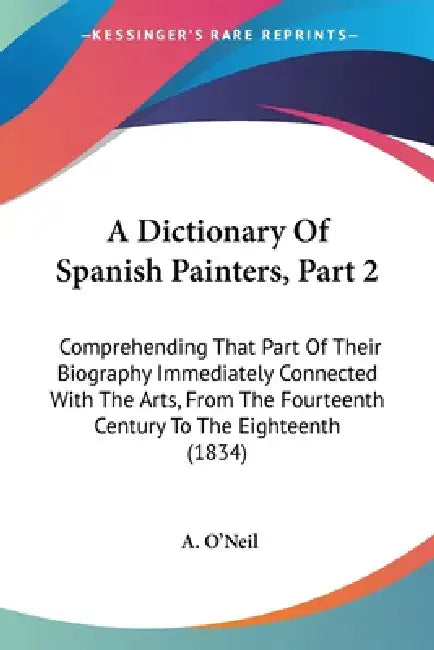 A Dictionary Of Spanish Painters, Part 2: Comprehending That Part Of Their Biography Immediately Connected With The Arts, From The Fourteenth Century by A. O'Neil