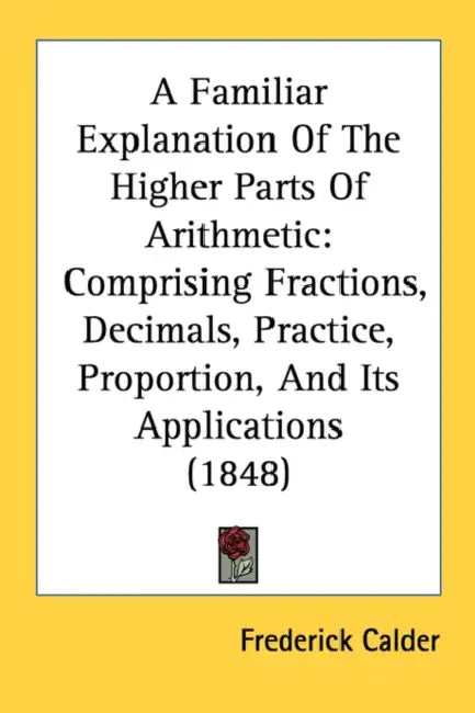 A Familiar Explanation Of The Higher Parts Of Arithmetic: Comprising Fractions, Decimals, Practice, Proportion, And Its Applications (1848) by Frederick Calder