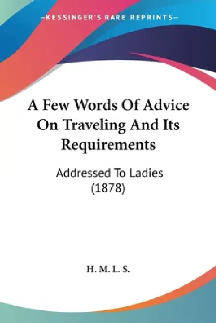 A Few Words Of Advice On Traveling And Its Requirements: Addressed To Ladies (1878) by H M L S