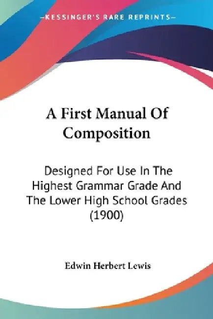 A First Manual Of Composition: Designed For Use In The Highest Grammar Grade And The Lower High School Grades (1900) by Edwin Herbert Lewis