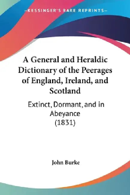 A General and Heraldic Dictionary of the Peerages of England, Ireland, and Scotland: Extinct, Dormant, and in Abeyance (1831) by John Burke