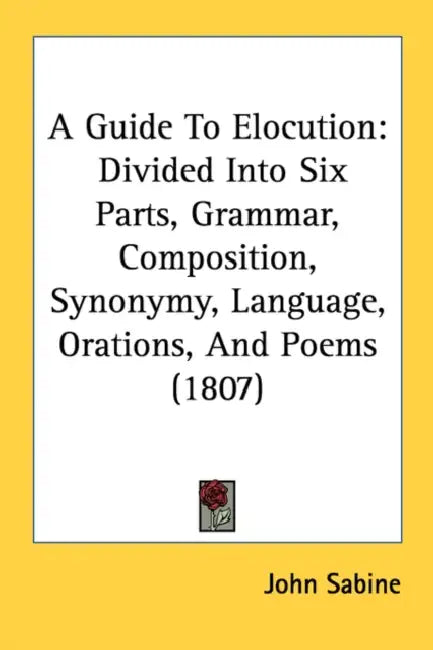 A Guide To Elocution: Divided Into Six Parts, Grammar, Composition, Synonymy, Language, Orations, And Poems (1807) by John Sabine