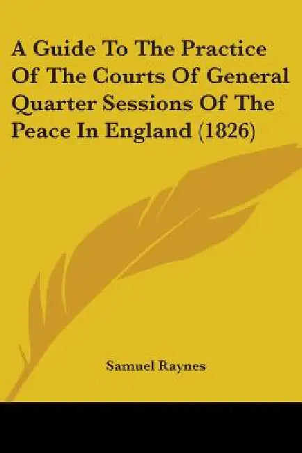 A Guide To The Practice Of The Courts Of General Quarter Sessions Of The Peace In England (1826) by Samuel Raynes