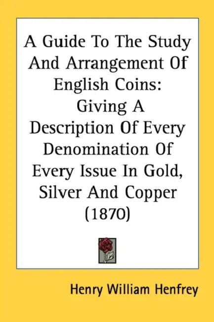 A Guide To The Study And Arrangement Of English Coins: Giving A Description Of Every Denomination Of Every Issue In Gold, Silver And Copper (1870) by Henry William Henfrey